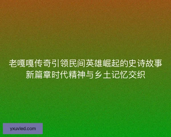 老嘎嘎传奇引领民间英雄崛起的史诗故事新篇章时代精神与乡土记忆交织