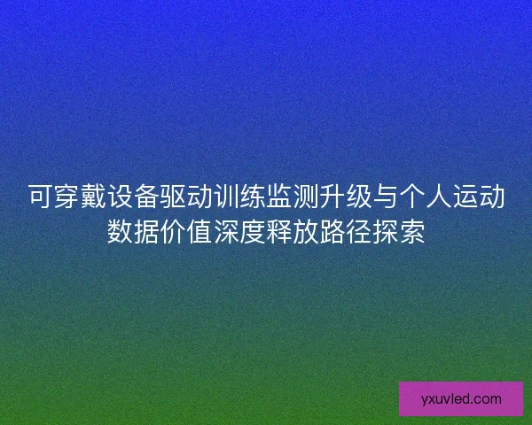 可穿戴设备驱动训练监测升级与个人运动数据价值深度释放路径探索