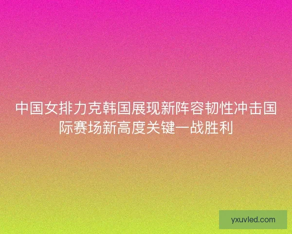 中国女排力克韩国展现新阵容韧性冲击国际赛场新高度关键一战胜利