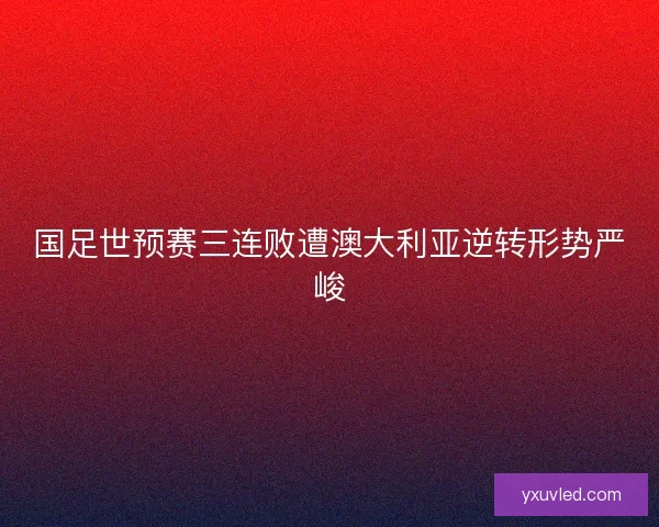 国足世预赛三连败遭澳大利亚逆转形势严峻
