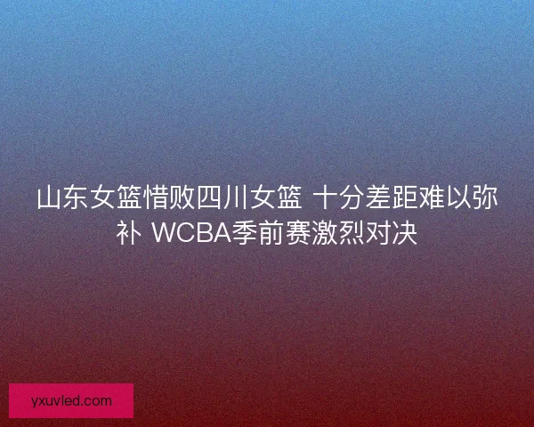 山东女篮惜败四川女篮 十分差距难以弥补 WCBA季前赛激烈对决