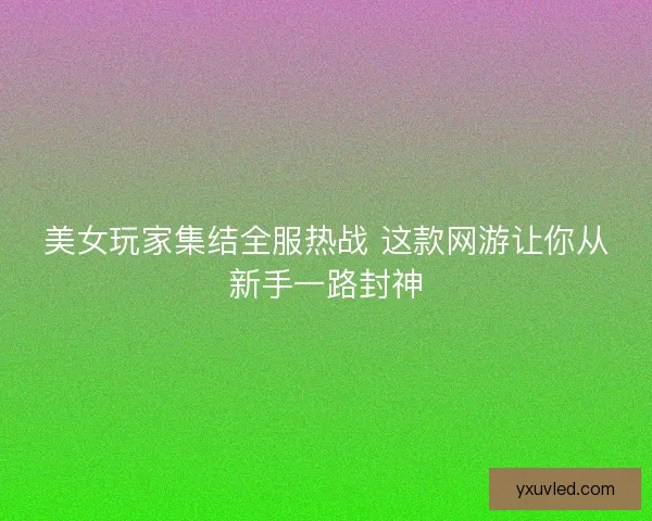 美女玩家集结全服热战 这款网游让你从新手一路封神
