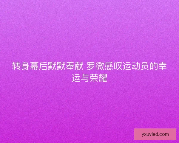 转身幕后默默奉献 罗微感叹运动员的幸运与荣耀