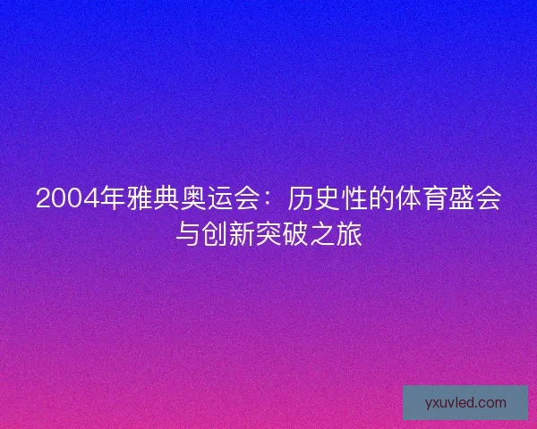 2004年雅典奥运会：历史性的体育盛会与创新突破之旅