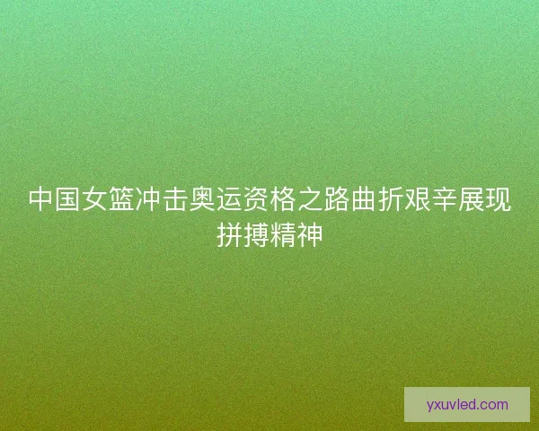 中国女篮冲击奥运资格之路曲折艰辛展现拼搏精神