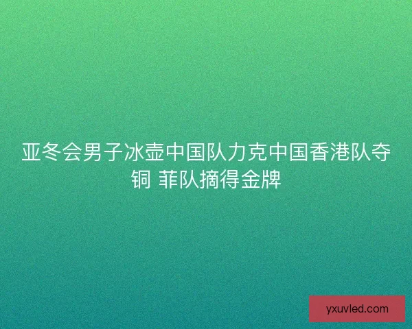 亚冬会男子冰壶中国队力克中国香港队夺铜 菲队摘得金牌