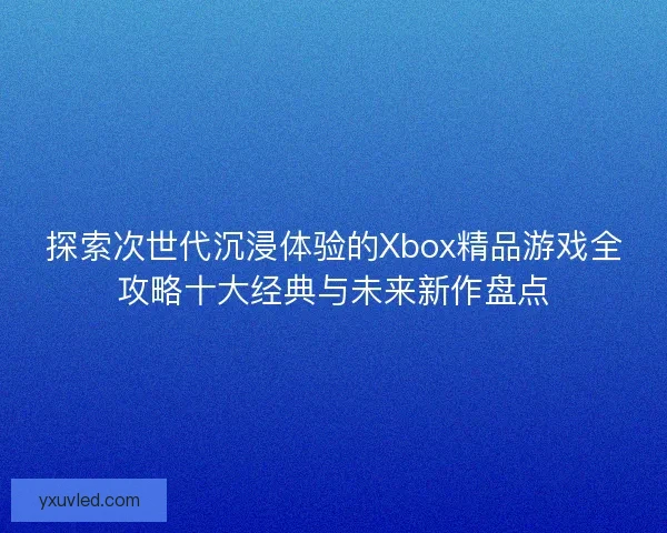 探索次世代沉浸体验的Xbox精品游戏全攻略十大经典与未来新作盘点