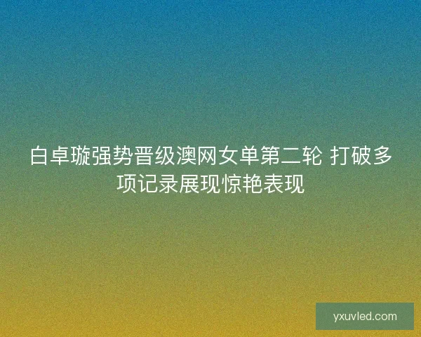 白卓璇强势晋级澳网女单第二轮 打破多项记录展现惊艳表现