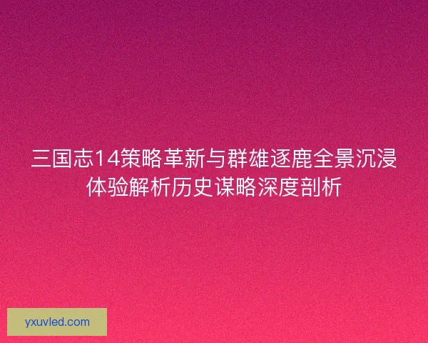 三国志14策略革新与群雄逐鹿全景沉浸体验解析历史谋略深度剖析