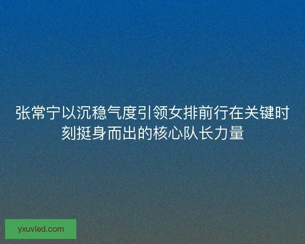 张常宁以沉稳气度引领女排前行在关键时刻挺身而出的核心队长力量