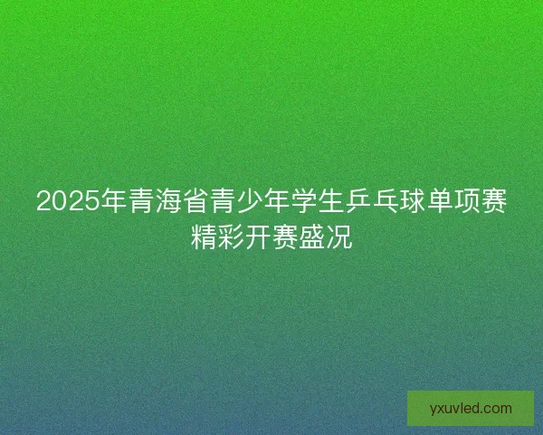 2025年青海省青少年学生乒乓球单项赛精彩开赛盛况