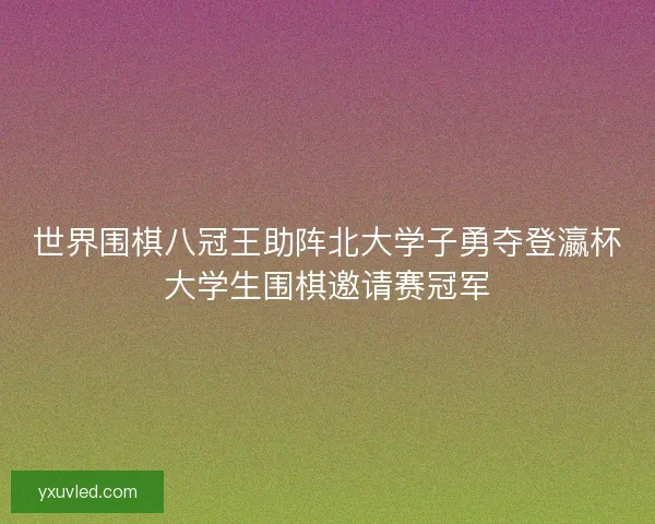 世界围棋八冠王助阵北大学子勇夺登瀛杯大学生围棋邀请赛冠军
