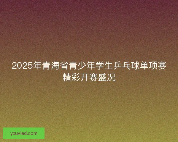 2025年青海省青少年学生乒乓球单项赛精彩开赛盛况