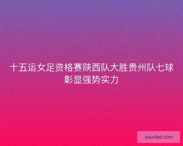 十五运女足资格赛陕西队大胜贵州队七球彰显强势实力