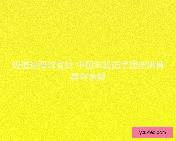 短道速滑收官战 中国年轻选手团结拼搏勇夺金牌