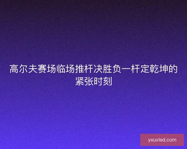 高尔夫赛场临场推杆决胜负一杆定乾坤的紧张时刻