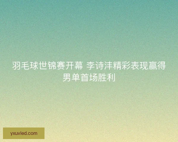 羽毛球世锦赛开幕 李诗沣精彩表现赢得男单首场胜利